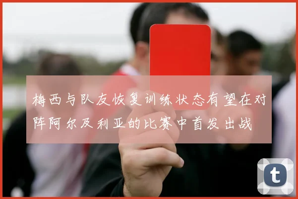 梅西与队友恢复训练状态有望在对阵阿尔及利亚的比赛中首发出战
