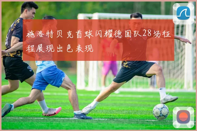 施洛特贝克首球闪耀德国队28场征程展现出色表现