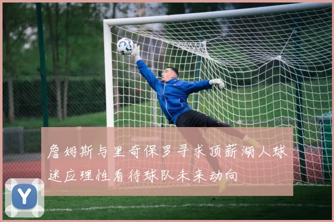 詹姆斯与里奇保罗寻求顶薪湖人球迷应理性看待球队未来动向