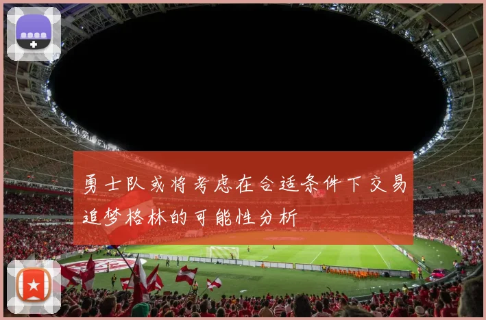 勇士队或将考虑在合适条件下交易追梦格林的可能性分析