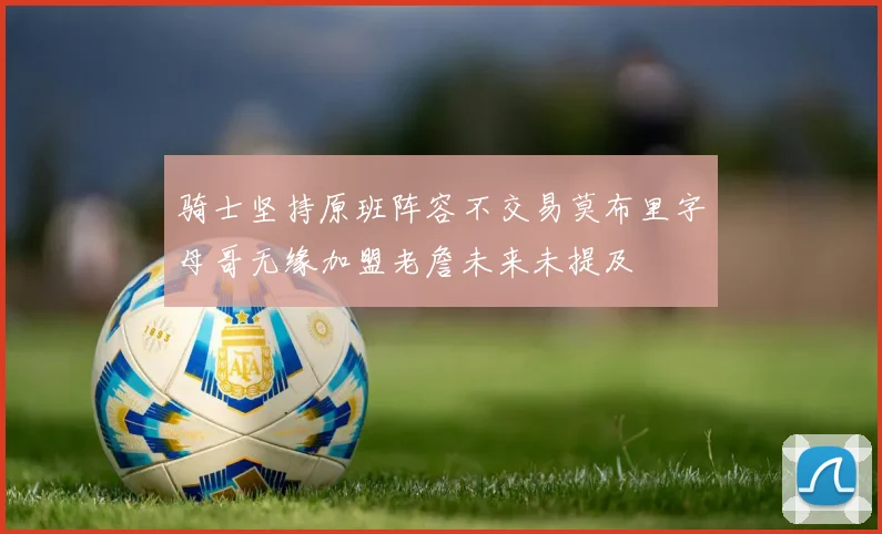 骑士坚持原班阵容不交易莫布里字母哥无缘加盟老詹未来未提及