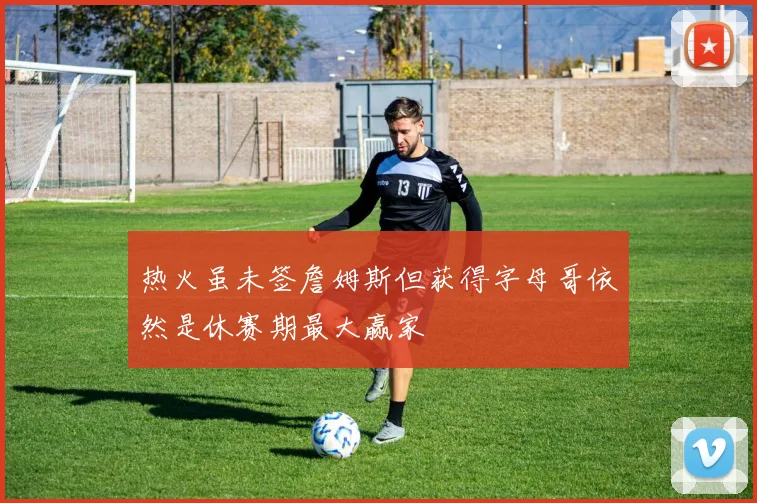 热火虽未签詹姆斯但获得字母哥依然是休赛期最大赢家