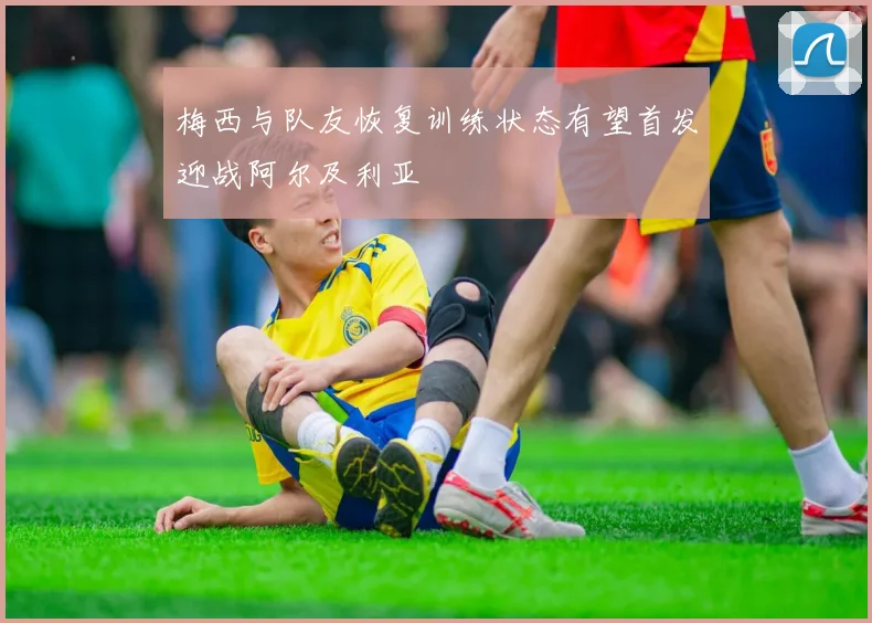 梅西与队友恢复训练状态有望首发迎战阿尔及利亚