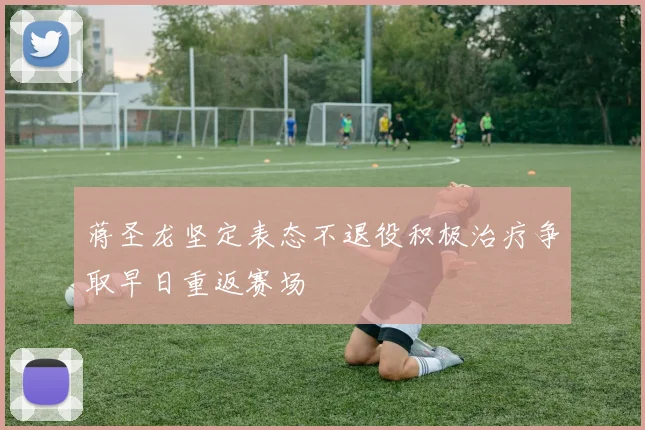 蒋圣龙坚定表态不退役积极治疗争取早日重返赛场