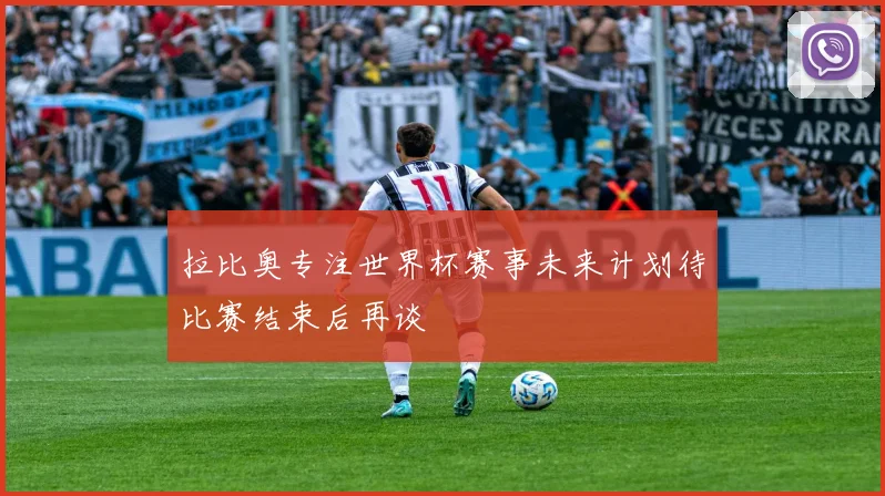 拉比奥专注世界杯赛事未来计划待比赛结束后再谈
