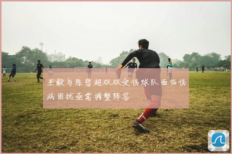 王毅与陈哲超双双受伤球队面临伤病困扰亟需调整阵容