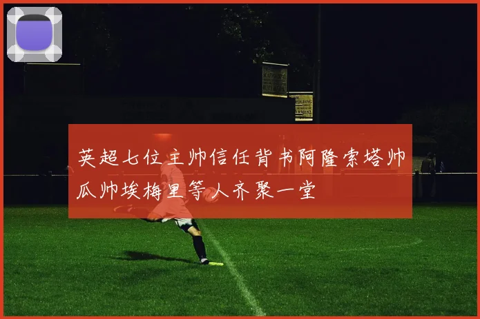 英超七位主帅信任背书阿隆索塔帅瓜帅埃梅里等人齐聚一堂