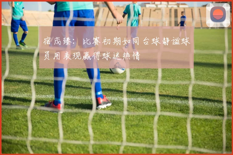 宿茂臻：比赛初期如同台球静谧球员用表现赢得球迷热情