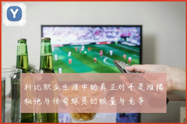 科比职业生涯中的真正对手是谁揭秘他与传奇球员的较量与竞争