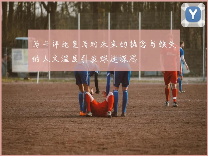 马卡评论皇马对未来的执念与缺失的人文温度引发球迷深思