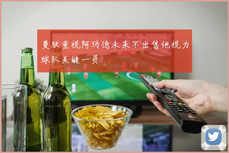 曼联重视阿玛德未来不出售他视为球队关键一员