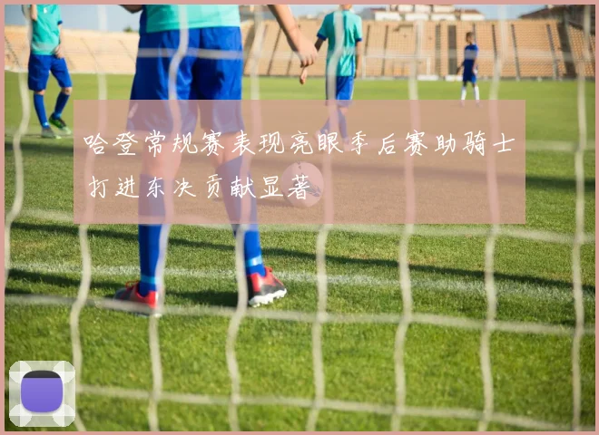 哈登常规赛表现亮眼季后赛助骑士打进东决贡献显著