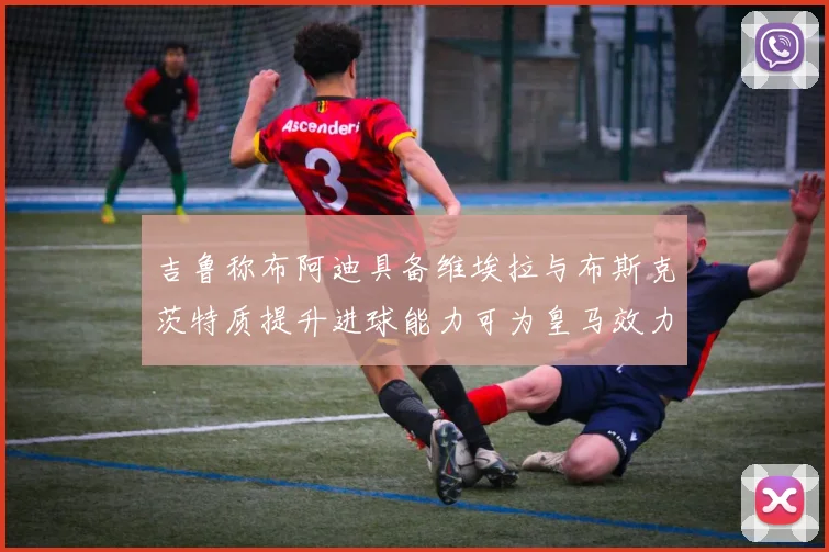 吉鲁称布阿迪具备维埃拉与布斯克茨特质提升进球能力可为皇马效力