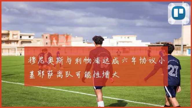 穆尼奥斯与利物浦达成六年协议小基耶萨离队可能性增大