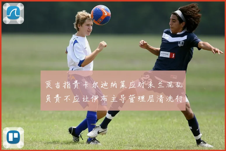 莫吉指责卡尔迪纳莱应对米兰混乱负责不应让伊布主导管理层清洗行动