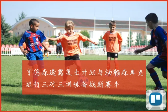 亨德森透露复出计划与杨瀚森库克进行三对三训练备战新赛季