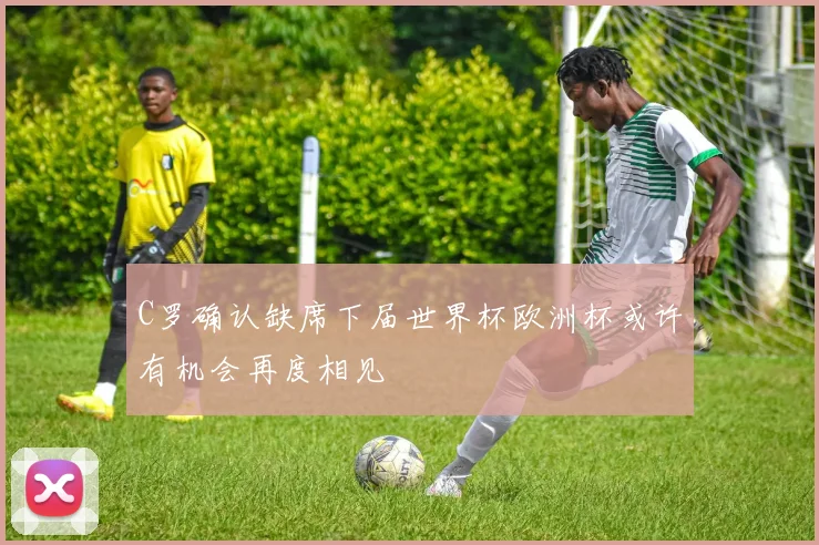 C罗确认缺席下届世界杯欧洲杯或许有机会再度相见