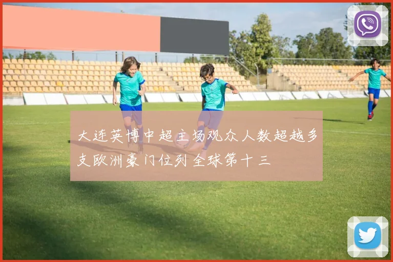 大连英博中超主场观众人数超越多支欧洲豪门位列全球第十三