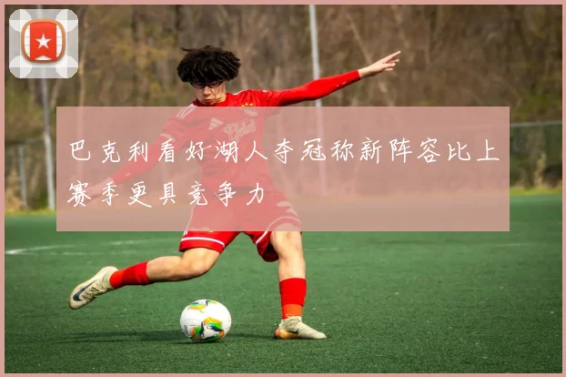 巴克利看好湖人夺冠称新阵容比上赛季更具竞争力