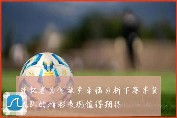 开拓者为何放弃乐福分析下赛季费城队的精彩表现值得期待