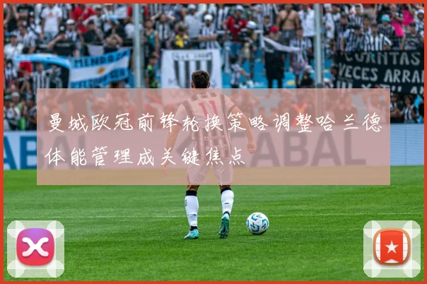 曼城欧冠前锋轮换策略调整哈兰德体能管理成关键焦点