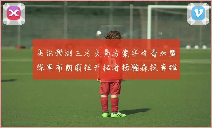 美记预测三方交易方案字母哥加盟绿军布朗前往开拓者杨瀚森投奔雄鹿