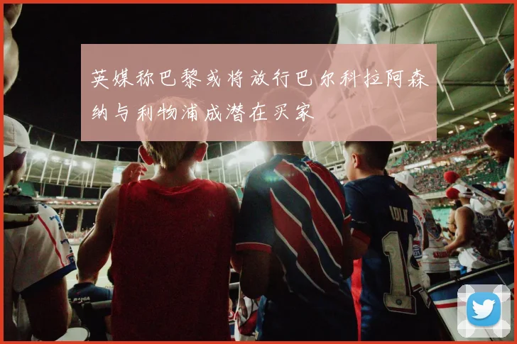 英媒称巴黎或将放行巴尔科拉阿森纳与利物浦成潜在买家