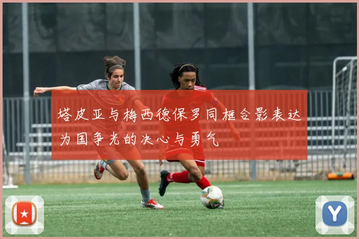 塔皮亚与梅西德保罗同框合影表达为国争光的决心与勇气