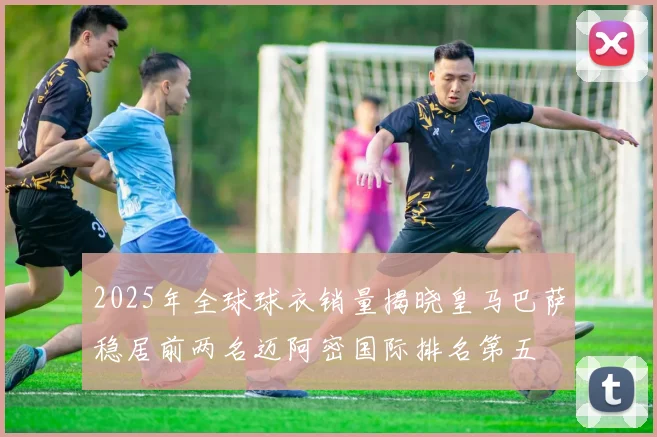 2025年全球球衣销量揭晓皇马巴萨稳居前两名迈阿密国际排名第五