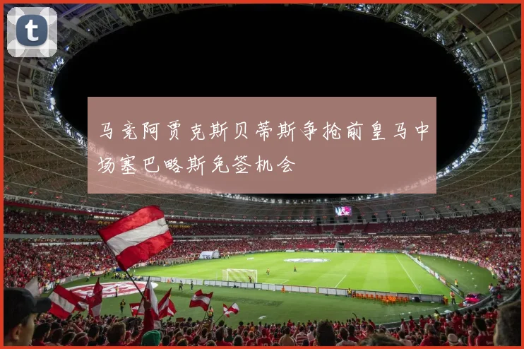 马竞阿贾克斯贝蒂斯争抢前皇马中场塞巴略斯免签机会
